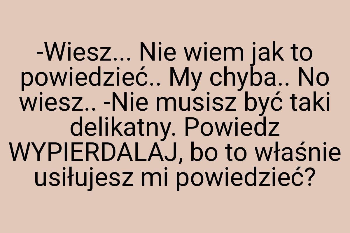 -Wiesz... Nie wiem jak to powiedzieć.. My chyba.. No