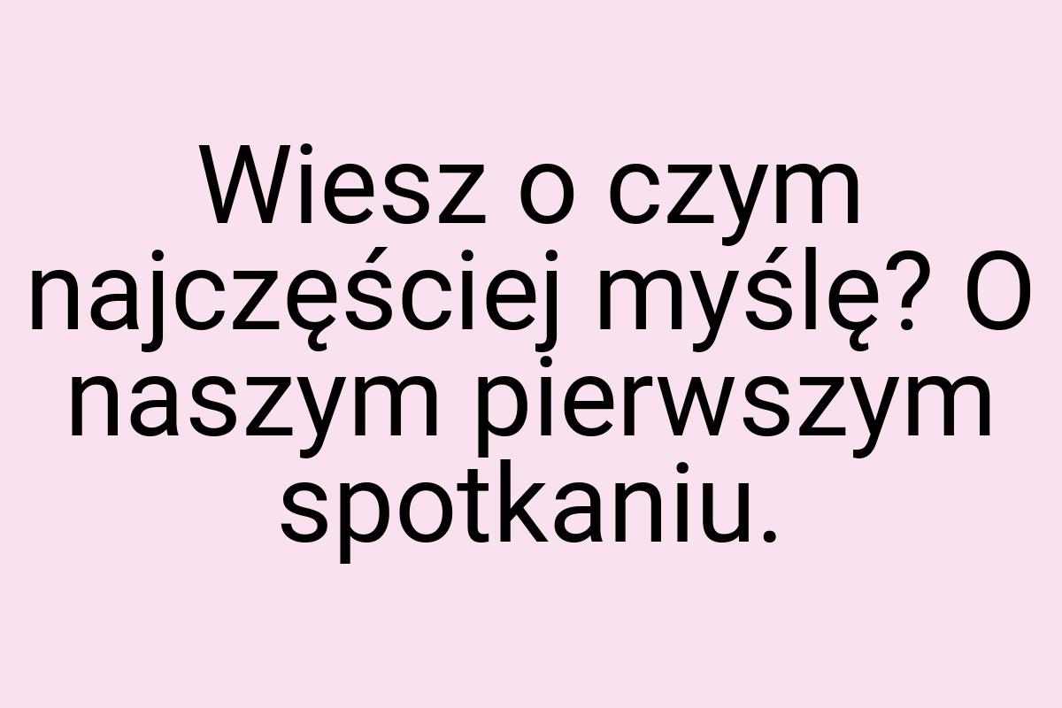 Wiesz o czym najczęściej myślę? O naszym pierwszym