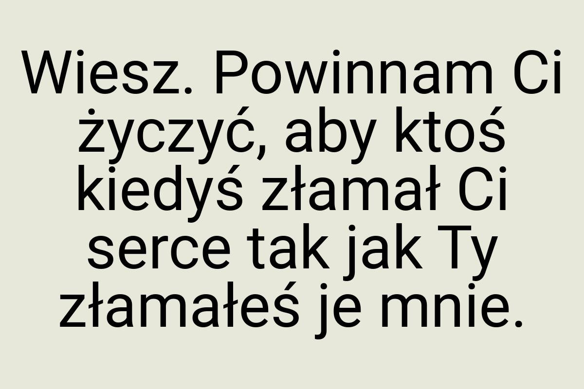 Wiesz. Powinnam Ci życzyć, aby ktoś kiedyś złamał Ci serce