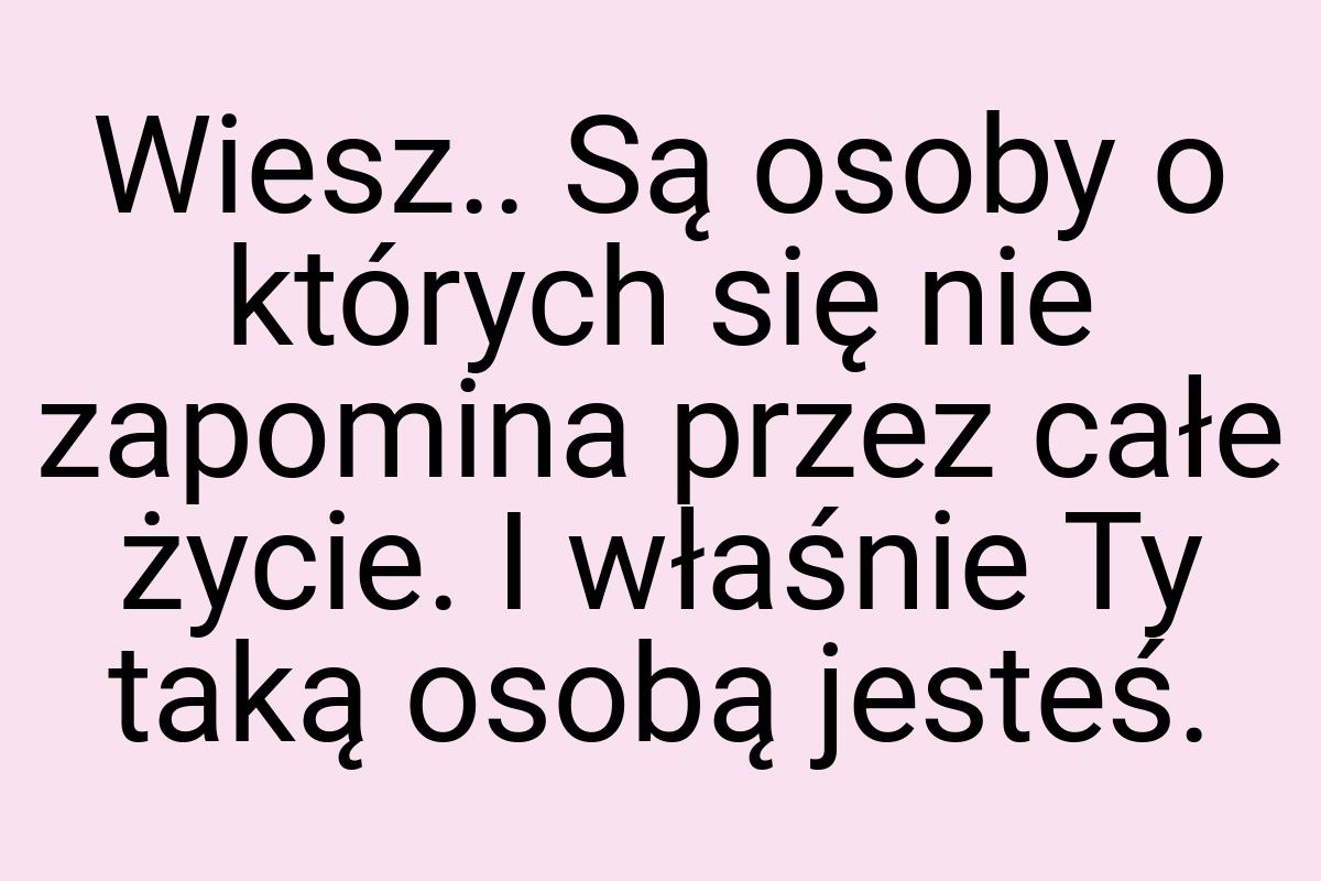 Wiesz.. Są osoby o których się nie zapomina przez całe