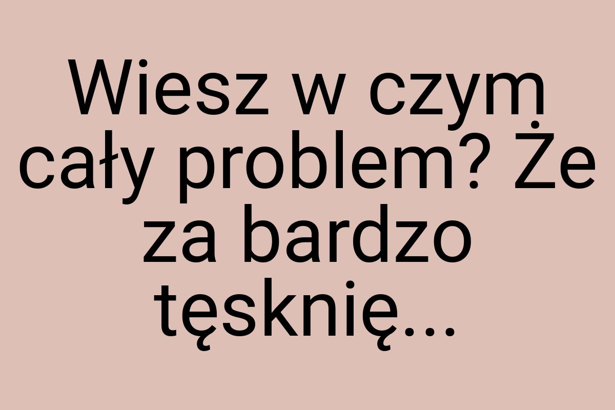 Wiesz w czym cały problem? Że za bardzo tęsknię