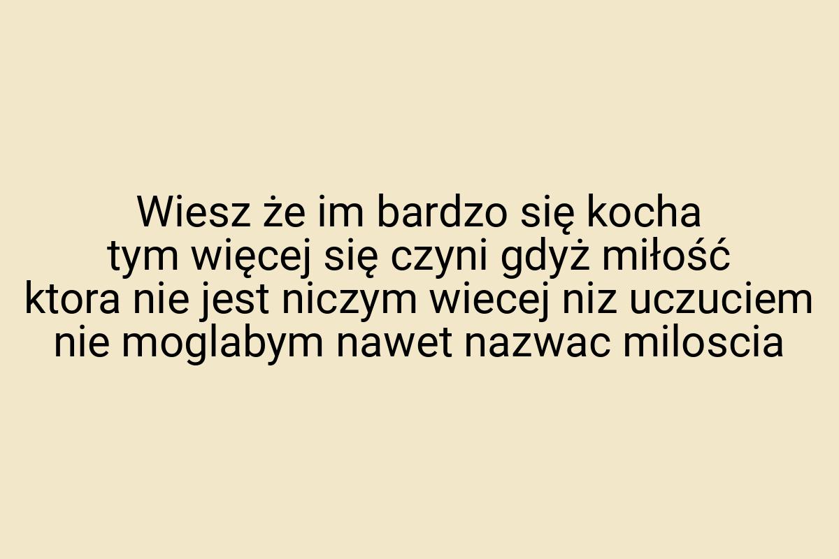 Wiesz że im bardzo się kocha tym więcej się czyni gdyż