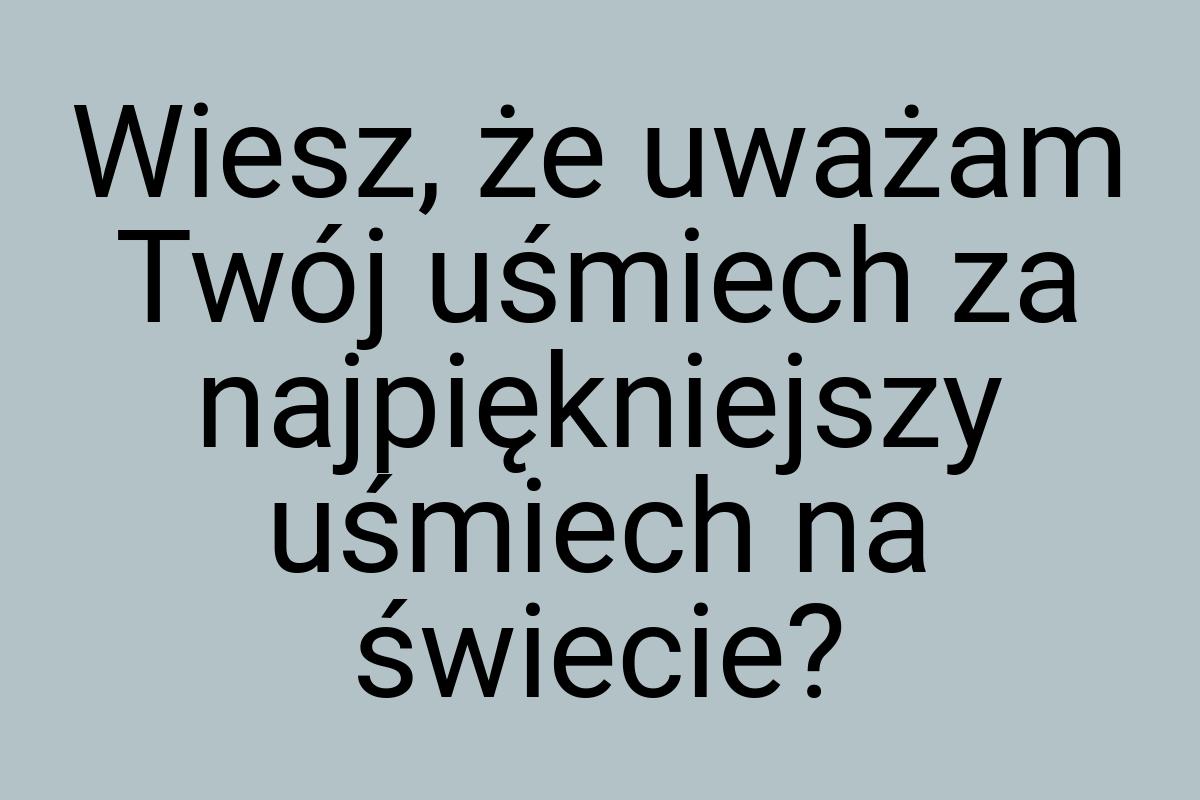 Wiesz, że uważam Twój uśmiech za najpiękniejszy uśmiech na