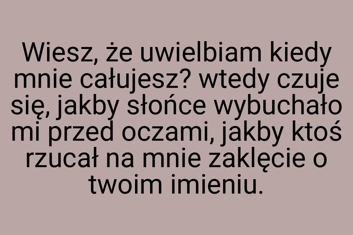 Wiesz, że uwielbiam kiedy mnie całujesz? wtedy czuje się