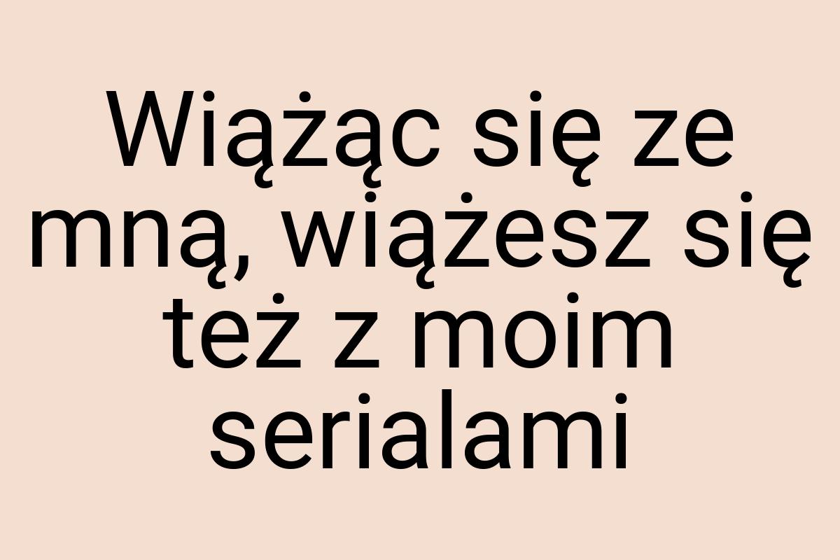 Wiążąc się ze mną, wiążesz się też z moim serialami