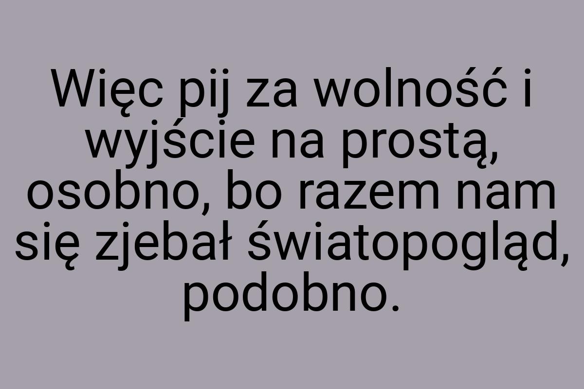 Więc pij za wolność i wyjście na prostą, osobno, bo razem