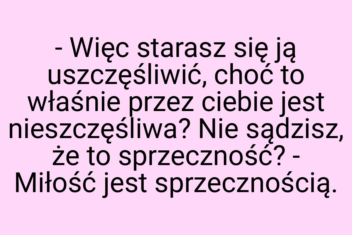 - Więc starasz się ją uszczęśliwić, choć to właśnie przez