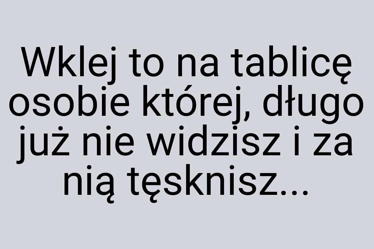 Wklej to na tablicę osobie której, długo już nie widzisz i