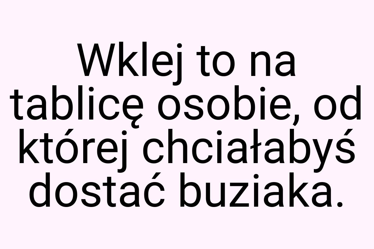 Wklej to na tablicę osobie, od której chciałabyś dostać