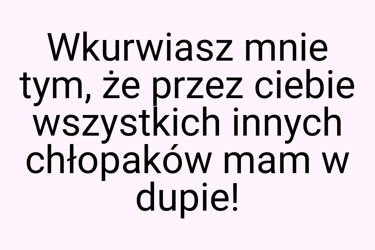 Wkurwiasz mnie tym, że przez ciebie wszystkich innych