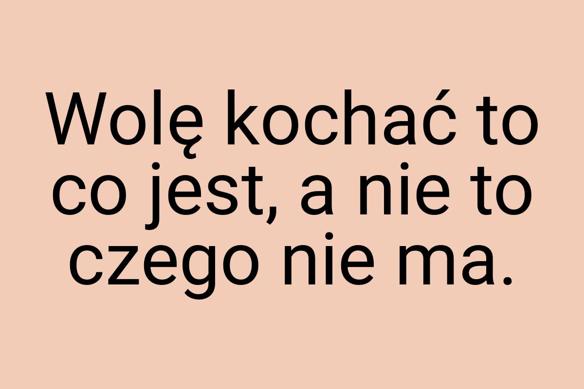 Wolę kochać to co jest, a nie to czego nie ma