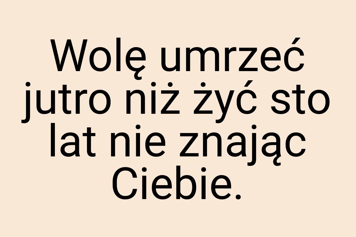 Wolę umrzeć jutro niż żyć sto lat nie znając Ciebie