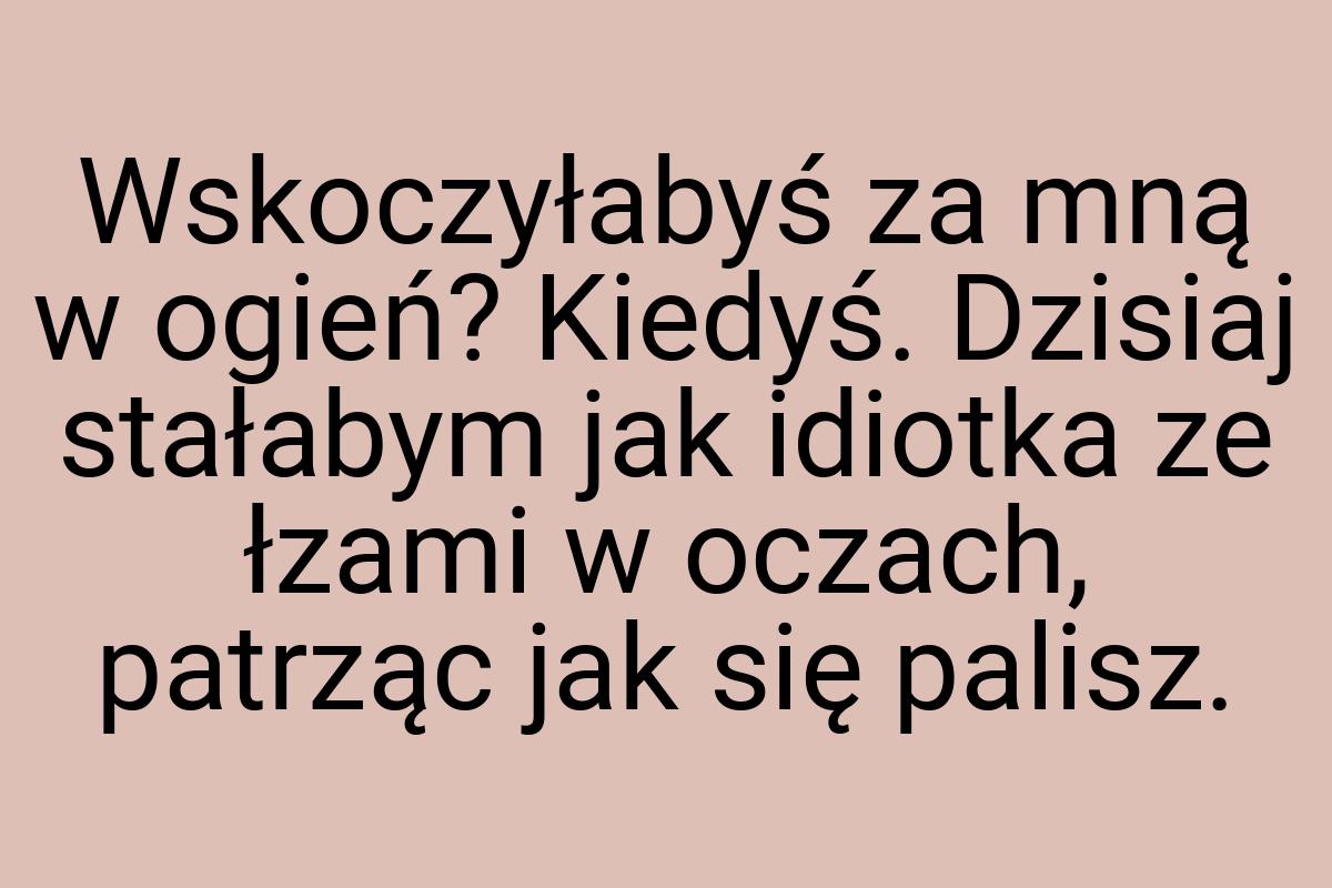 Wskoczyłabyś za mną w ogień? Kiedyś. Dzisiaj stałabym jak