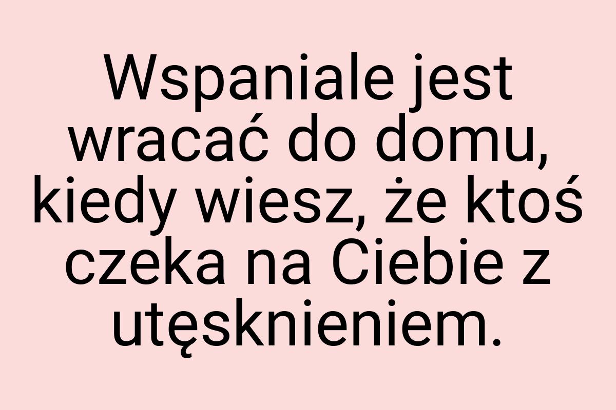 Wspaniale jest wracać do domu, kiedy wiesz, że ktoś czeka