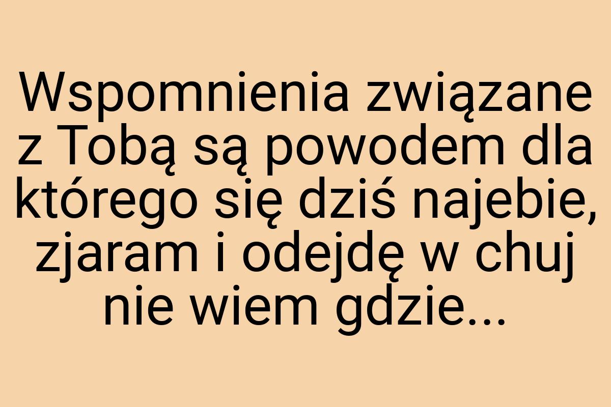 Wspomnienia związane z Tobą są powodem dla którego się dziś