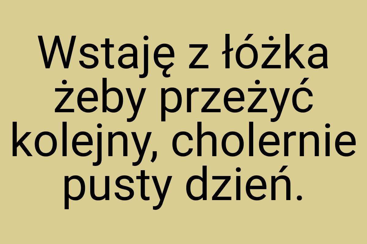 Wstaję z łóżka żeby przeżyć kolejny, cholernie pusty dzień