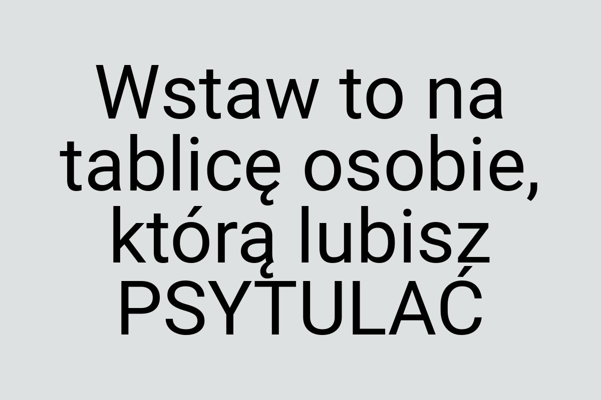 Wstaw to na tablicę osobie, którą lubisz PSYTULAĆ