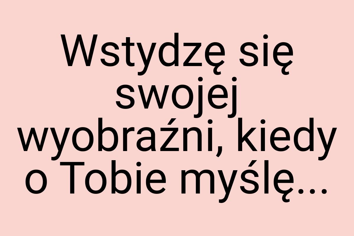 Wstydzę się swojej wyobraźni, kiedy o Tobie myślę