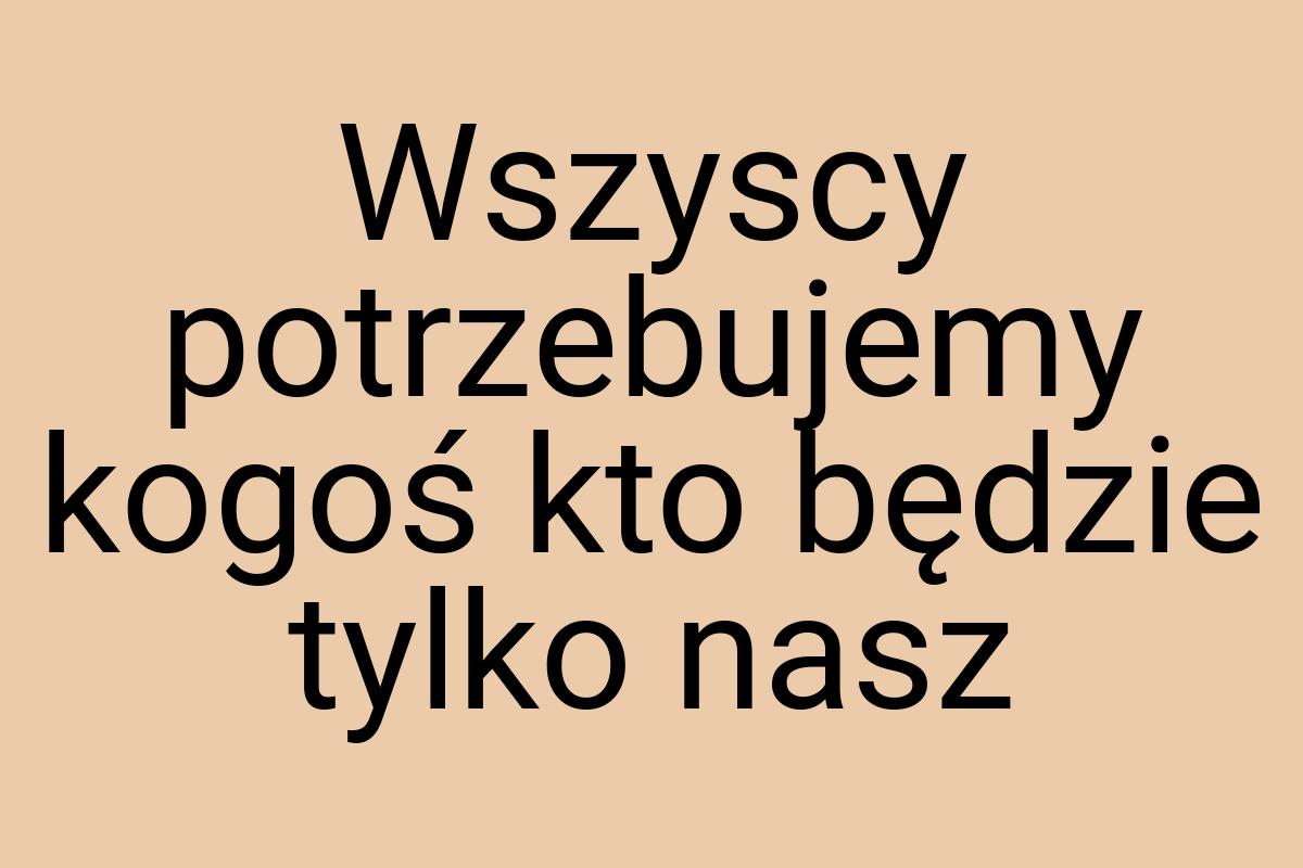 Wszyscy potrzebujemy kogoś kto będzie tylko nasz