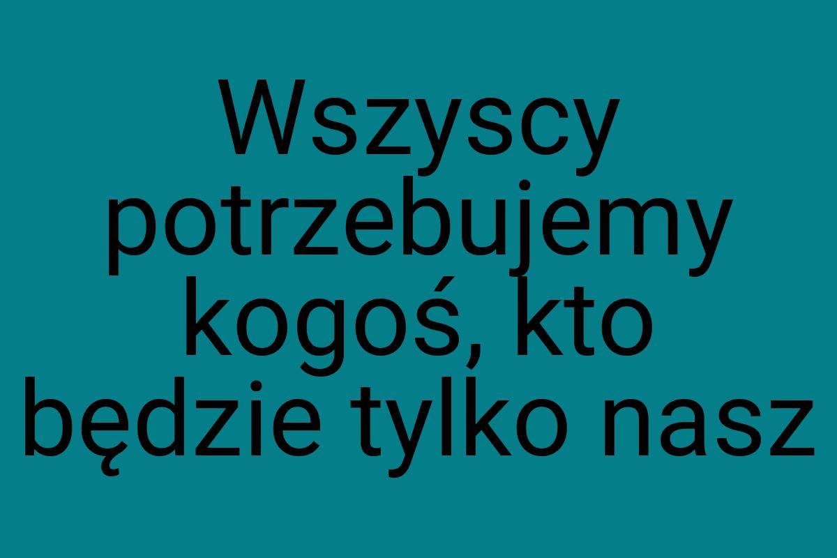 Wszyscy potrzebujemy kogoś, kto będzie tylko nasz