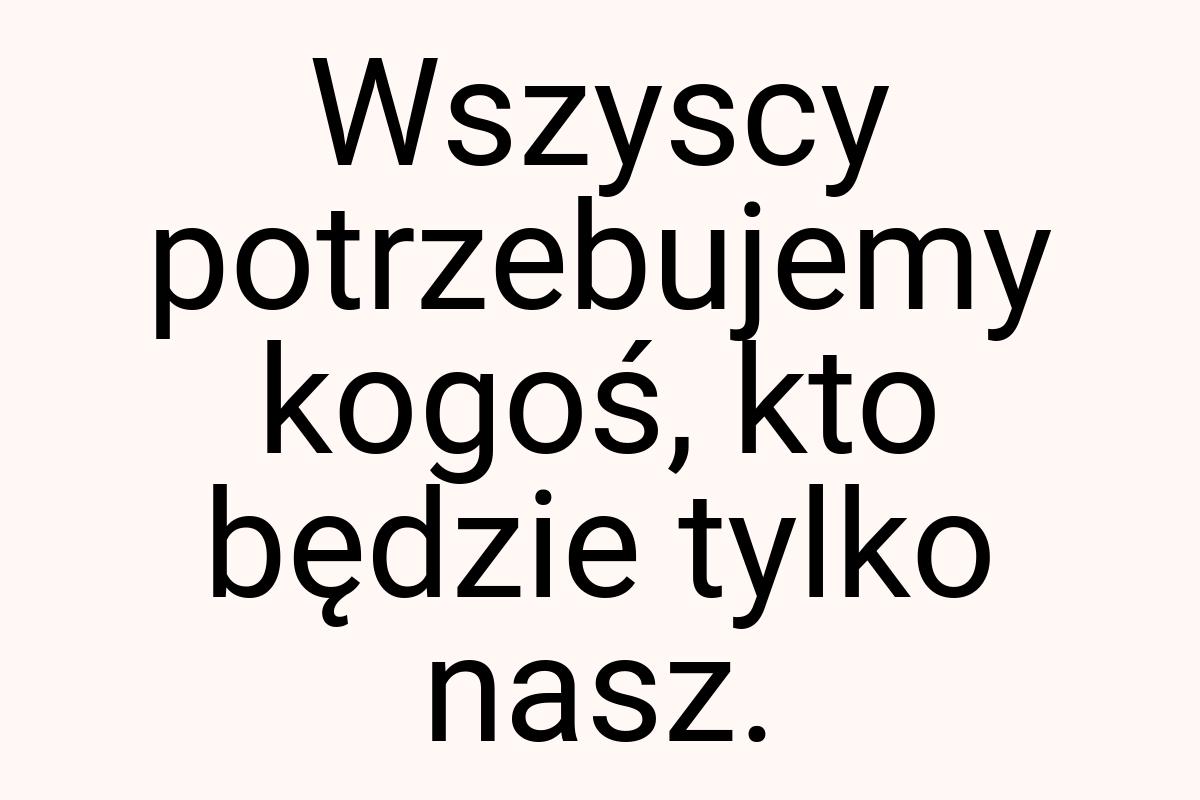 Wszyscy potrzebujemy kogoś, kto będzie tylko nasz