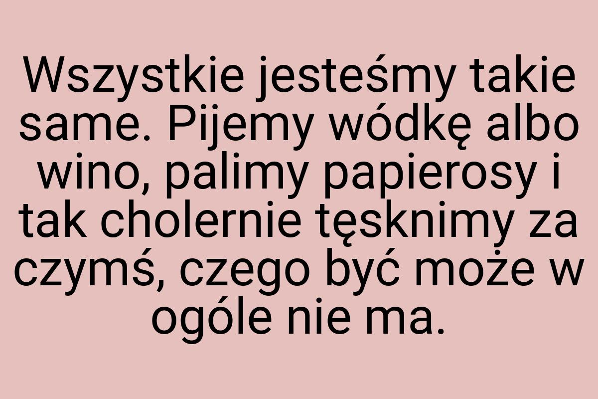 Wszystkie jesteśmy takie same. Pijemy wódkę albo wino