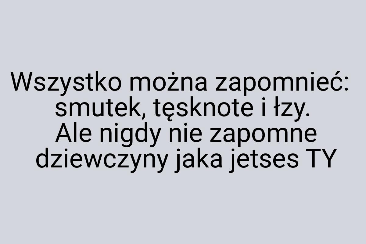 Wszystko można zapomnieć: smutek, tęsknote i łzy. Ale nigdy