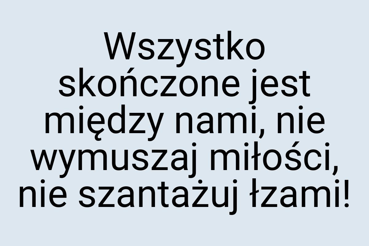 Wszystko skończone jest między nami, nie wymuszaj miłości