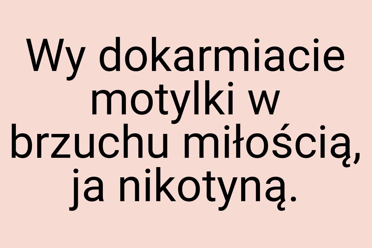 Wy dokarmiacie motylki w brzuchu miłością, ja nikotyną