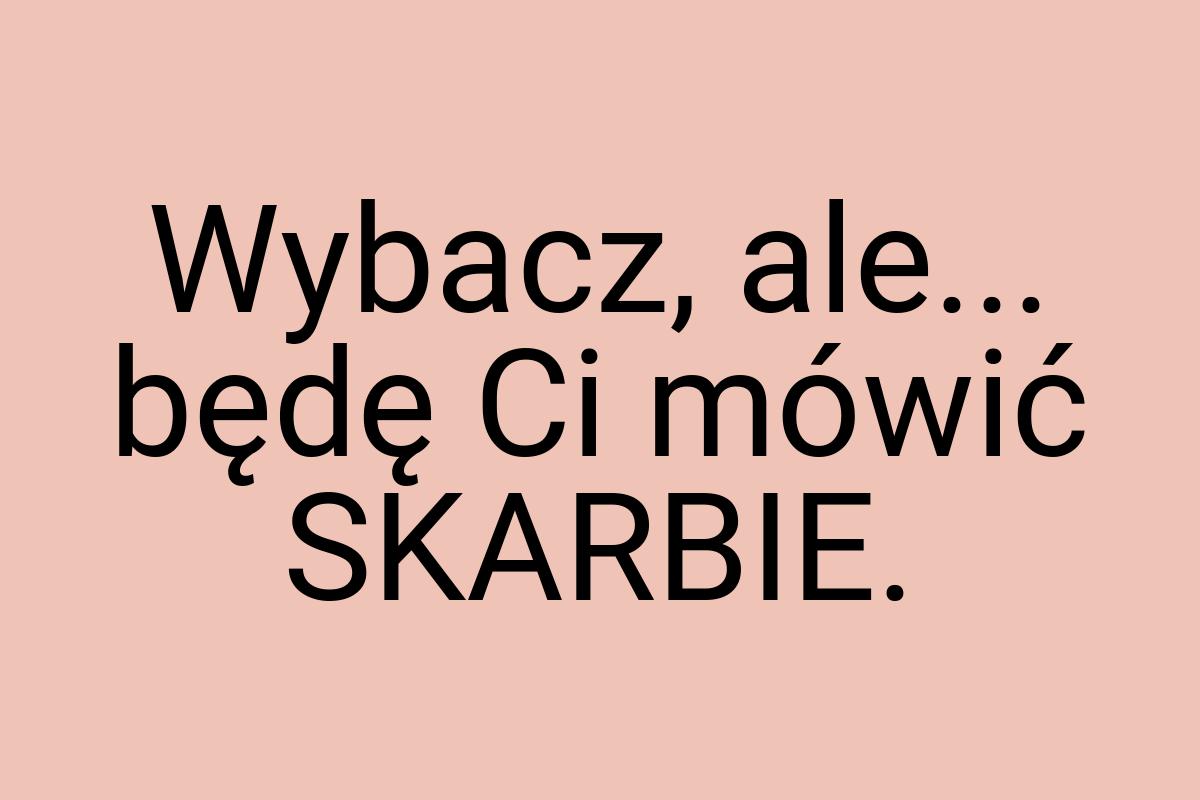 Wybacz, ale... będę Ci mówić SKARBIE