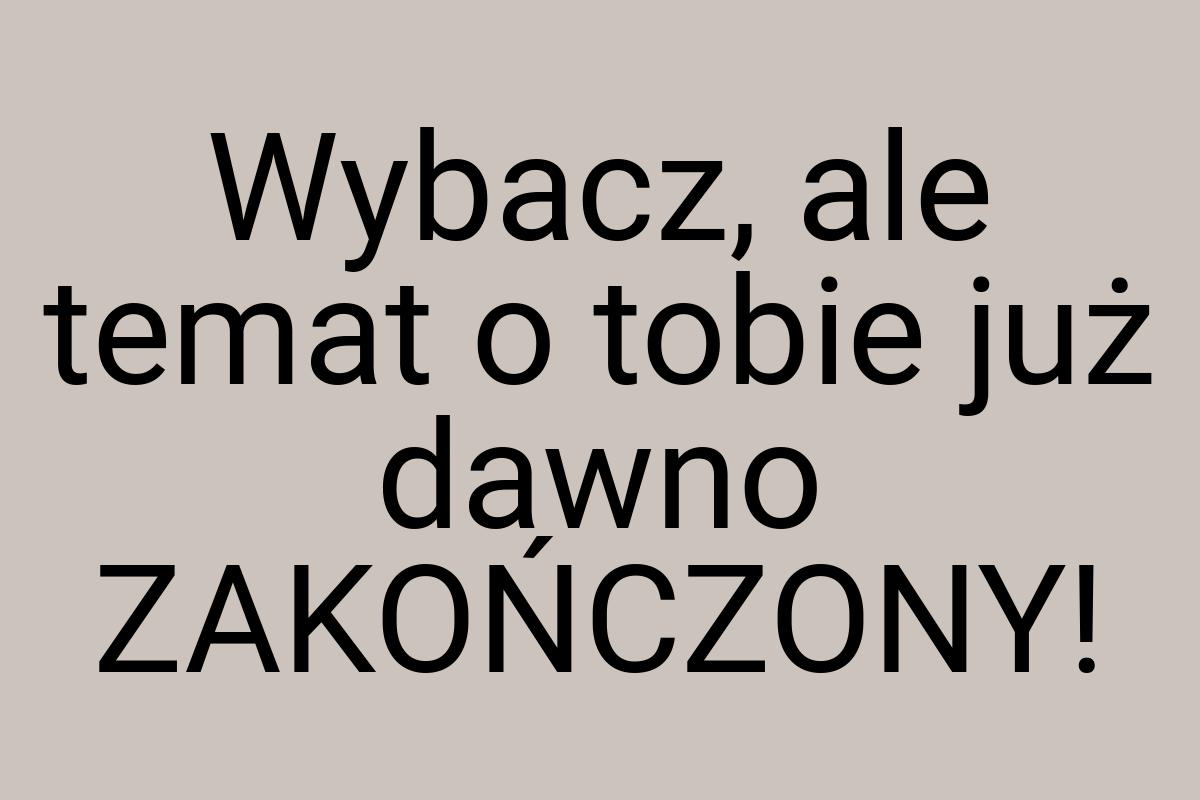 Wybacz, ale temat o tobie już dawno ZAKOŃCZONY