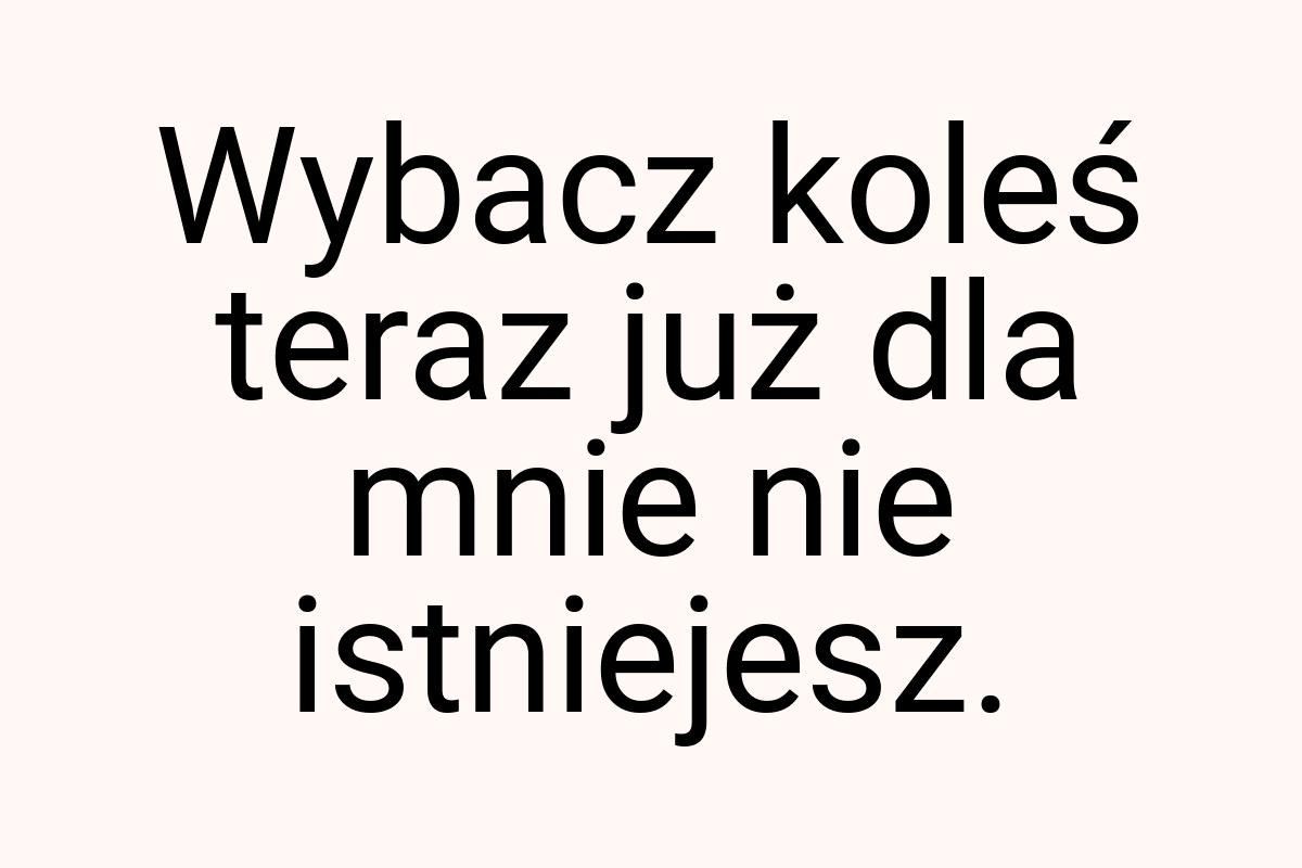 Wybacz koleś teraz już dla mnie nie istniejesz