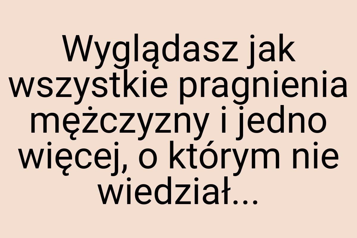 Wyglądasz jak wszystkie pragnienia mężczyzny i jedno