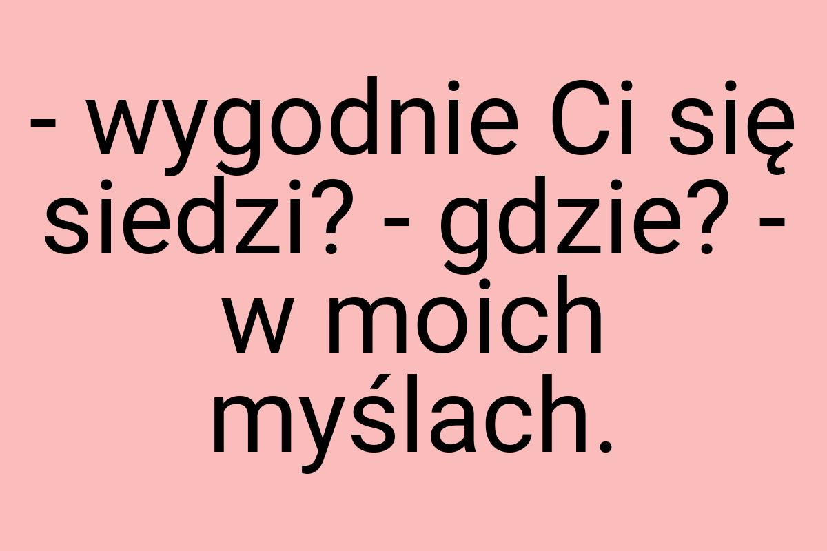 - wygodnie Ci się siedzi? - gdzie? - w moich myślach