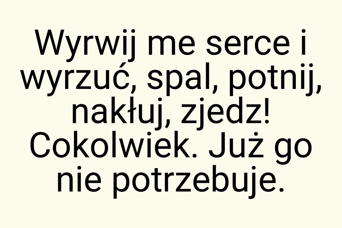 Wyrwij me serce i wyrzuć, spal, potnij, nakłuj, zjedz