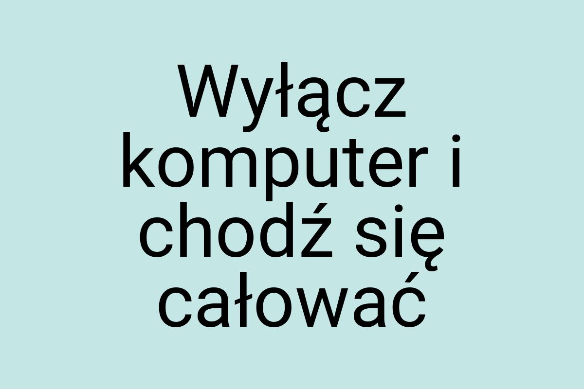 Wyłącz komputer i chodź się całować