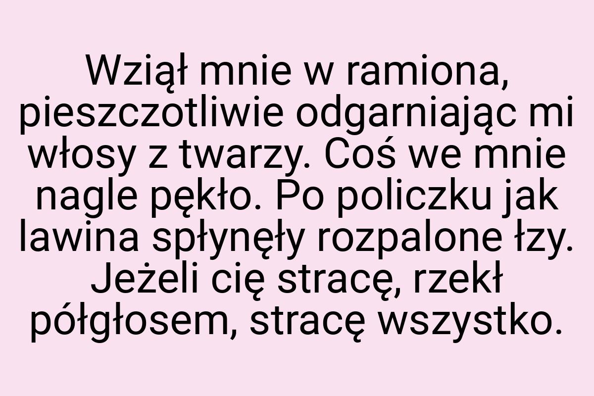 Wziął mnie w ramiona, pieszczotliwie odgarniając mi włosy z