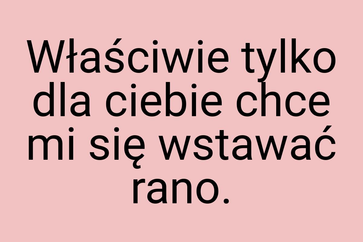 Właściwie tylko dla ciebie chce mi się wstawać rano