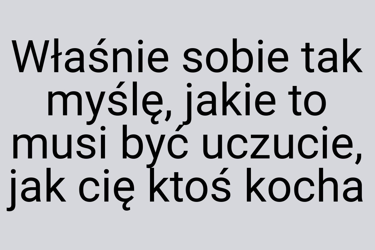 Właśnie sobie tak myślę, jakie to musi być uczucie, jak cię