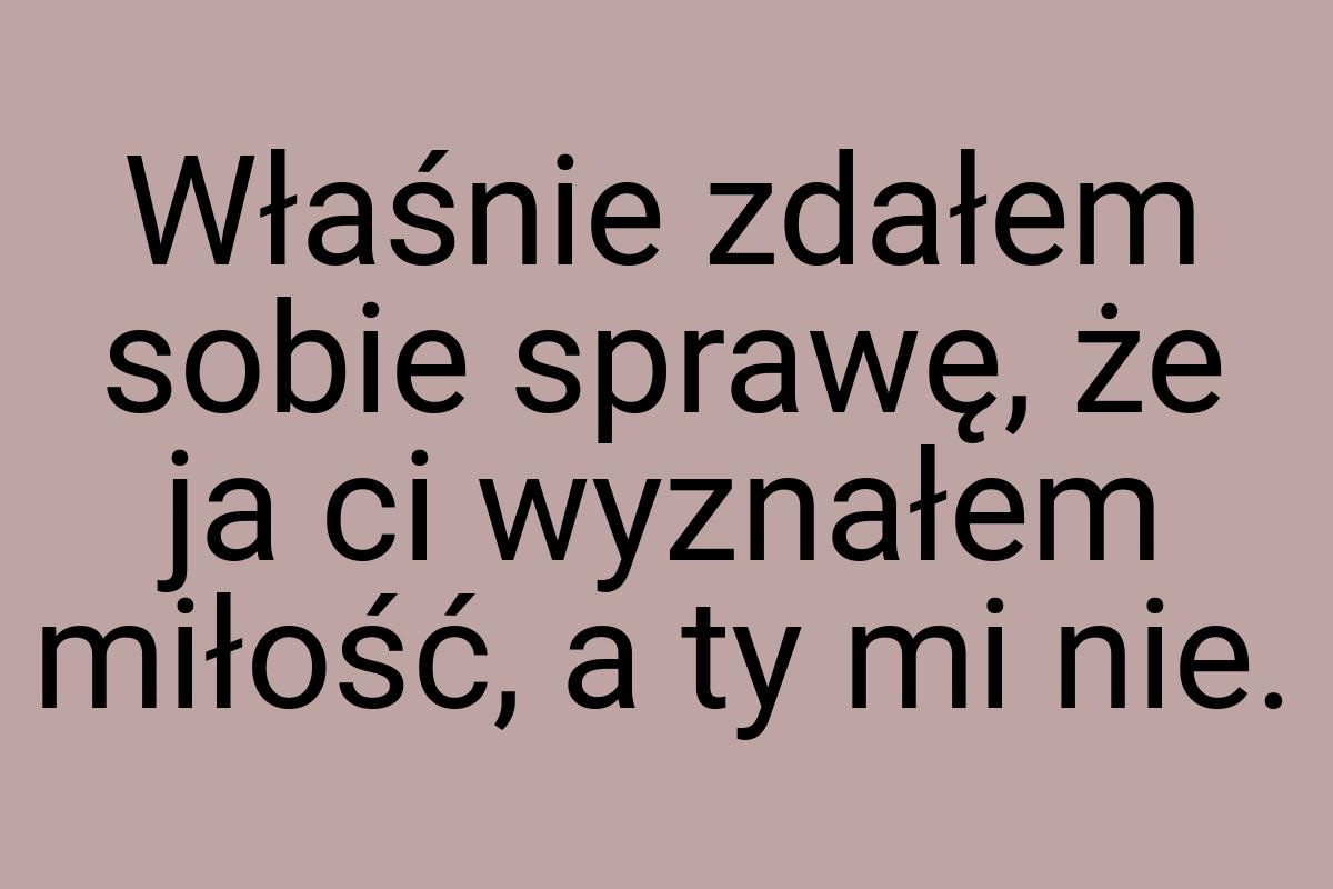 Właśnie zdałem sobie sprawę, że ja ci wyznałem miłość, a ty