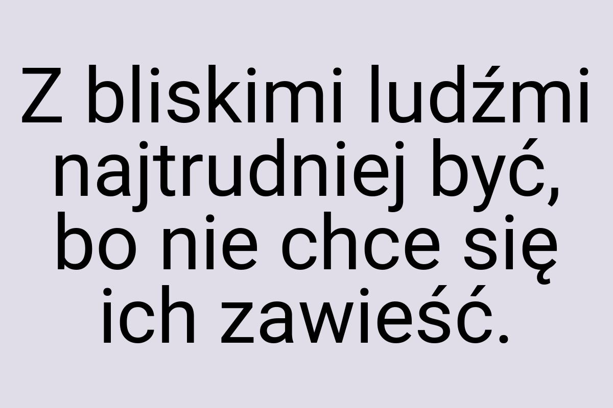 Z bliskimi ludźmi najtrudniej być, bo nie chce się ich