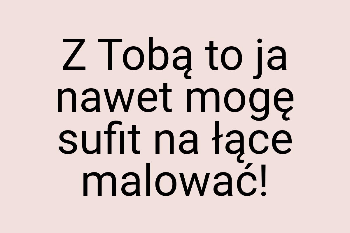 Z Tobą to ja nawet mogę sufit na łące malować