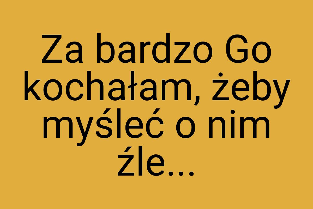 Za bardzo Go kochałam, żeby myśleć o nim źle