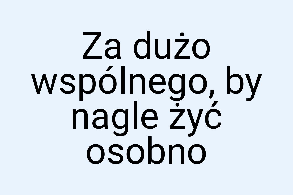 Za dużo wspólnego, by nagle żyć osobno