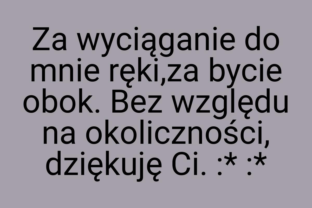 Za wyciąganie do mnie ręki,za bycie obok. Bez względu na