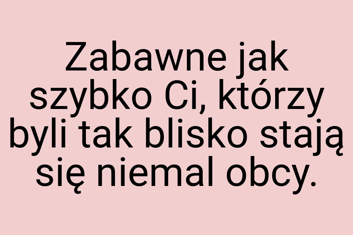 Zabawne jak szybko Ci, którzy byli tak blisko stają się