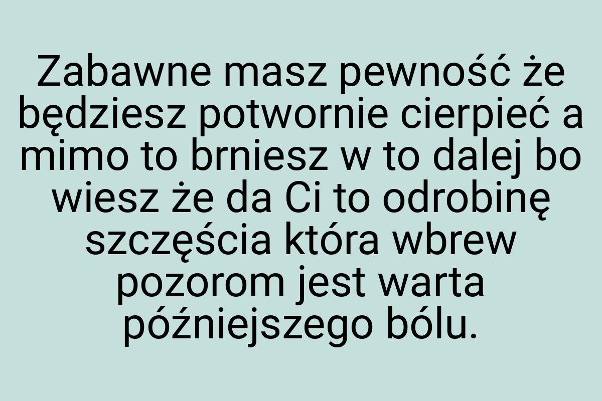 Zabawne masz pewność że będziesz potwornie cierpieć a mimo