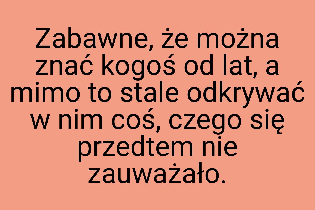 Zabawne, że można znać kogoś od lat, a mimo to stale