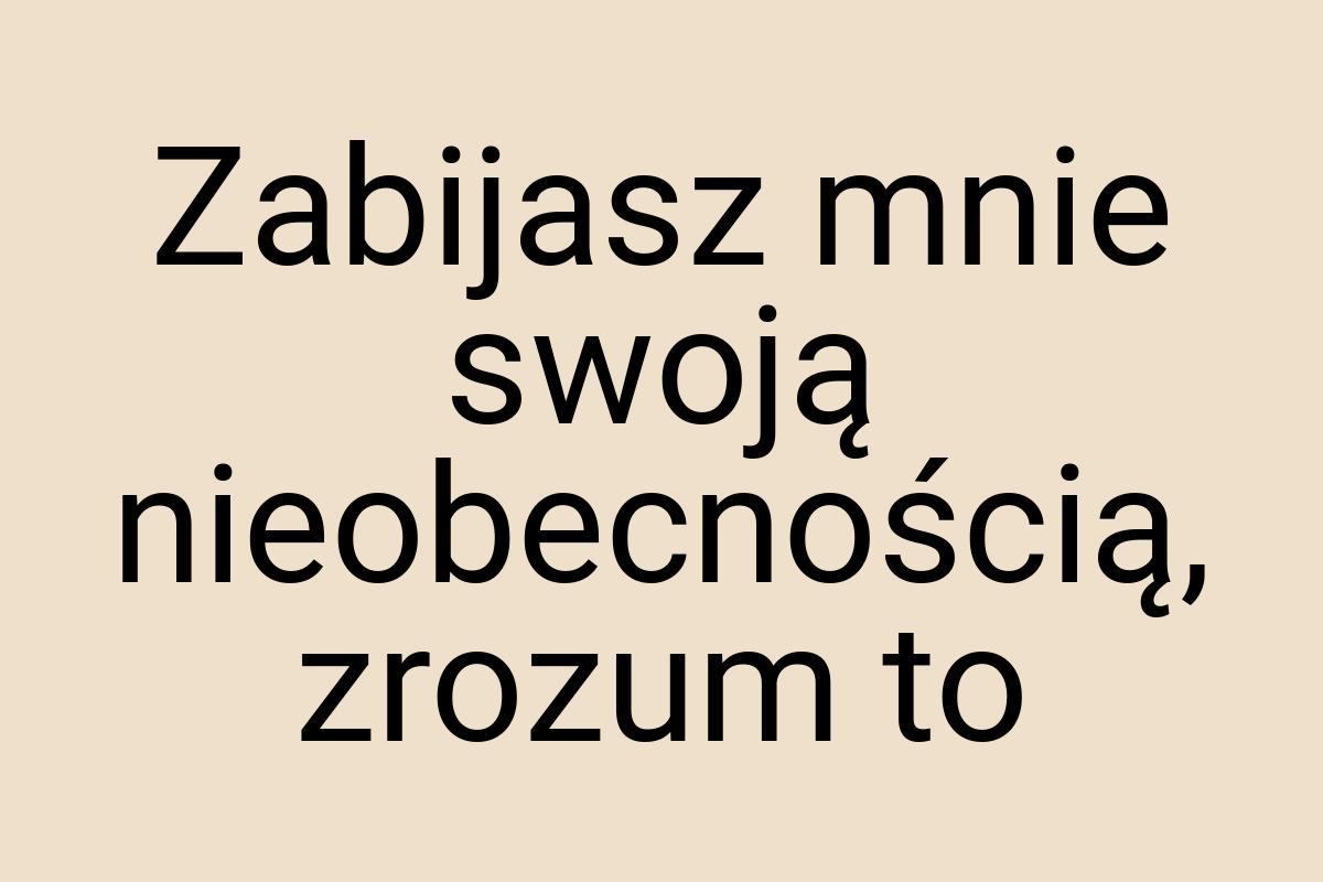 Zabijasz mnie swoją nieobecnością, zrozum to