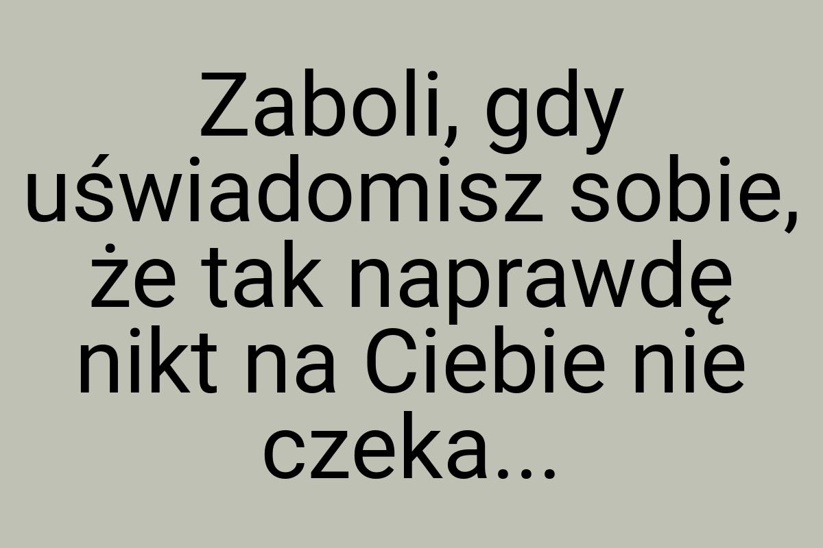 Zaboli, gdy uświadomisz sobie, że tak naprawdę nikt na